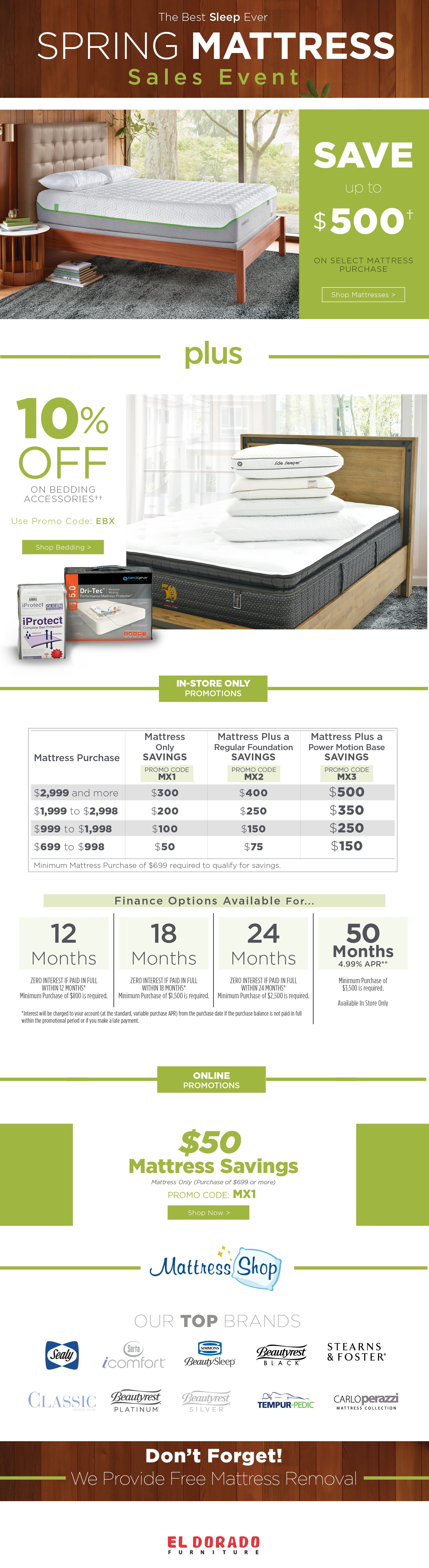 The Best Sleep Ever Spring Mattress Sales Event
SAVE up to $500† on select mattress purchase. Shop mattresses. Plus 10% off ON Bedding Accesories†† Use Promo Code: EBX. Shop Bedding. IN-STORE ONLY
PROMOTIONS
Mattress Mattress Plus a Mattress Plus a
Only Regular Foundation Power Motion Base
SAVINGS SAVINGS SAVINGS
Promo code mx1 promo code mx2 promo code mx3
$2,999 and more $300 $400 $500
$1,999 to $2,998 $200 $250 $350
$999 to $1,998 $100 $150 $250
$699 to $998 $50 $75 N/AMinimum Mattress Purchase of $699 required to qualify for savings.
Finance Options Available For...
12 Months ZERO INTEREST IF PAID IN FULL
WITHIN 12 MONTHS*
Minimum Purchase of $800 is required.
18 Months ZERO INTEREST IF PAID IN FULL
WITHIN 18 MONTHS*
Minimum Purchase of $1,500 is required.
24 Months ZERO INTEREST IF PAID IN FULL
WITHIN 24 MONTHS*
Minimum Purchase of $2,500 is required.
50 Months 4.99% APR** Minimum Purchase of$3,500 is required.
Available In Store Only
*Interest will be charged to your account (at the standard, variable purchase APR) from the purchase date if the purchase balance is not paid in full within the promotional period or if you make a late payment.
ONLINE
PROMOTIONS
$50 Mattress Savings. Mattress Only (Purchase of $699 or more) PROMO CODE: MX1. Shop Nowmattress shop our top brands. Mattress shop. Out top brands. Sealy icomfort beauty sleep beatyrest black stearns & foster classic. Beautyrest platinum beautyrestsilver. Tempur pedic. Carlo perazzi. Don’t Forget! We Provide Free Mattress Removal